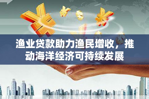 大兴渔业贷款助力渔民增收，推动海洋经济可持续发展